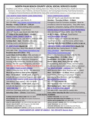NORTH PALM BEACH COUNTY LOCAL SOCIAL SERVICES GUIDE
Breakfast, Lunch, Dinner, and Bags of Food, Clothing, Bed Linen, Pillow, Bus Pass, Identification, Health Care Insurance
Assistance, Showers, Basic Toiletries, Job Search Assistance, Job Training Apprenticeship, Food Stamp Assistance,
Emergency Financial Assistance and referrals for many other social services. (Revised 11-1-16 Army of Angels, Dennis Aron)
LAKE WORTH FOOD PANTRY (CROS MINISTRIES)
Our Savior Lutheran Church
1615 Lake Avenue, Lake Worth, Fl.
561-233-9009 http://www.crosministries.org/
Monday – Friday 11:00 am – 2:00 pm
Food Pantry! Limited clothing when available.
OASIS COMPASSION AGENCY
4872 10TH Ave N. Lake Worth 561-967-4066
Monday – Thursday 8:30am – 3:30pm
Emergency food for homeless available. Must be
enrolled as client for food pantry. They offer many
programs, computers, typing, call for information.
LAKESIDE CHURCH - Food Pantry!
1801 12TH Ave N. Lake Worth 561-585-7519
3rd Friday of the month 10am – 12noon.
RIVIERA BEACH FOOD PANTRY (CROS MINISTRIES)
2051 MLK Blvd-2nd Floor, WPB - 561-779-7936
M-W-F 9:30am – 11:30am - Food Pantry!
PROJECT HOPE (TRINITY CHURCH)
7259 S. Military Trail, Lake Worth - 828-414-3546
Sundays 8am – 2pm. Breakfast, Showers,
Clothing, Lunch, and Service available.
HOLY REDEEMER CHURCH
3730 Kirk Road, Lake Worth 561-965-8632
Food Pantry! First come first serve, while it lasts.
Tuesdays 9am, Be there 8:30am or earlier to sign up
ST. ANN’S PLACE (North P.B)
2107 N. Dixie Hwy, West Palm Beach, Fl. 33407
(561) 805-7708 http://www.stannplace.org/
Breakfast 8am-9am (Mon – Fri),
Lunch 10am-11:30am (Mon – Fri), and take out
bags. Showers, and Laundry service, Health Care
Insurance Advocacy & Services, Emergency
Housing, Birth Certificates, Florida ID Cards, Food
Stamps, and Job support Programs, and more!
DMV here last Wednesday of Month, Free ID cards!
CARING KITCHEN (CROS MINISTRIES) (South P.B)
196 NW 8th Ave, Delray Beach, FL 33444
(561) 278-0918 (April Hazamy ex1)
http://www.crosministries.org/
Meals to the Homebound Elderly (M, W, TH)
Breakfast (Mon – Fri 9:00a – 10a)
Lunch (Mon – Fri 11:30a – 12:30p)
Dinner (Mon, Wed, Thurs, Sun 5p – 5:30)
Food, Clothing, Bed Linen, Pillow, Job Assistance,
Health Care District information, Referral Services!
THE LORD’S PLACE & CAFÉ JOSHUA
2808 N. Australian Ave. W.P.B - 561-494-0125
Must be enrolled as client of the program.
Mon – Fri 11:30am – 12:30 Lunch, programs
include Job Apprenticeship Programs and more!
THE SOUP KITCHEN – CARIDAD 561-732-7595
8645 Boynton Beach Blvd, Boynton Bch, Fl. 33437
Mon - Sat 9:30am – 11:30am, Meals served, and
Food Pantry. Clothing on Saturdays! Diapers
available for New Mothers – Call for Details.
JUPITER FOOD PANTRY (CROS MINISTRIES) North
106 Military Trail, Jupiter – 561-233-9009
Mon – Fri 11:30am – 12:30 Lunch, programs
include Job Apprenticeship Programs and more!
METROPOLITAN CHURCH
561-775-5900 (North P.B)
4857 Northlake Blvd. Palm Bch Gardens
Wednesdays 1pm – 4pm Food Pantry
HOPE FOR YOU
4524 Gun Club Road, Suite 212 – 561-827-5510
Saturdays 10am – 12noon, Food Pantry
DOT & RUBY HELPING HANDS
561-983-3744 – 824 Canal St. Riviera Bch.
Every other Saturday 8a-10a Food Pantry/Clothing
OTHER HELPFUL NUMBERS:
FLORIDA DISCOUNT DRUG CARD: 866-341-8894
RX OUTREACH: 800-769-3880 (Prescription Assistance)
FOOD STAMPS: 888-356-3281
HEALTH CARE DISTRICT: 561-659-1270 & 561-689-7140
DELRAY HEALTH DEPT: (CAP Program): 561-840-4500
WORKFORCE LOCATIONS: 561-616-5200
COMPASS COMMUNITY CENTER: (LGBTQ) 561-533-9699
ELDERLY HELPLINE: 561-533-1060
HEALTHY MOTHERS HEALTHY BABIES: 561-732-2110
PEOPLE WITH DISABILITIES: 561-966-4288
SOCIAL SECURITY ADMIN: 800-772-1213 (Wage Printout)
PALM TRAN BUS: 561-649-9848
SAFELINK WIRELESS: 800-723-3546 (Free Cell Phone)
PALM BEACH ASSISTANCE PROGRAMS: 561-355-4700
COMPLIMENTS OF: ARMY OF ANGELS - 561-293-6271 Dennis Aron
 