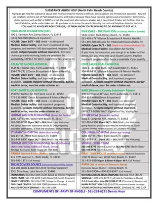 SUBSTANCE ABUSE HELP (North Palm Beach County)
Trying to get help for substance abuse with no insurance/no money is difficult, detox options are limited, but available. You will
see locations on here out of Palm Beach County, and that is because these have become options out of necessity! Sometimes,
detox options such as DAF or BARC are full, the next best alternative is a baker act, I have listed 3 baker act facilities that do
Medical detox, while under baker act. All you have to do is say the words! Also try the national helplines listed at bottom.
YOU HAVE TO ADVOCATE FOR YOURSELF, LET THEM KNOW YOU’RE WILLING TO DO ANTHING TO GET HELP.
DRUG ABUSE FOUNDATION (DAF)
400 S. Swinton Ave, Delray Beach, FL 33444
(561) 278-0000 (Detox & Inpatient)
HOURS: Open 24/7 – 365 (Walk – Ins Welcome)
Medical Detox facility, and men’s inpatient 60 day
program, and women’s 60 day inpatient program. DAF
assists indigent people without insurance. For best
chance go early morning, beds are provided by
availability, EXPECT TO WAIT. Cigarettes Yes, Vaping No
FAIR OAKS - THE PAVILION (At Delray Medical Center)
5440 Linton Blvd, Delray Beach, FL. 33484
561-495-3737 (Detox & Inpatient & Mental Health)
561-495-3054 (Elaine for Intake/admissions) Mon-Fri
HOURS: Open 24/7 – 365 (Walk-In to Delray Medical E.R.)
Medical Detox Facility, also Baker Act Facility
If you have no insurance, you can go in as baker act for
detox, but you may end up at South County. Pavilion
Inpatient program after detox is available if you qualify.
ATLANTIC SHORES HOSPITAL
4545 N. Federal Hwy, Fort Lauderdale, Fl. 33308
954-771-2711 (Detox & Inpatient & Mental Health)
HOURS: Open 24/7 – 365 (Walk – Ins Welcome)
Medical Detox facility, and inpatient programs
available. Accepts indigent without insurance, but for
medical detox, must be under a baker act.
FORT LAUDERDALE HOSPITAL
1601 E. Las Olas Blvd., Fort Lauderdale, Fl. 33301
954-463-4321 (Detox & Inpatient & Mental Health)
HOURS: Open 24/7 – 365 (Walk – Ins Welcome)
Medical Detox facility, and inpatient programs
available. Accepts indigent without insurance, but for
medical detox, must be under a baker act.
PORT SAINT LUCIE HOSPITAL
2550 SE Walton Rd, Port Saint Lucie, Fl. 34952
772-335-0400 (Detox & Inpatient & Mental Health)
HOURS: Open 24/7 – 365 (Walk – Ins Welcome)
Medical Detox facility, and inpatient programs
available. Accepts indigent without insurance, but for
medical detox, must be under a baker act.
BARC (Broward County Substance Abuse)
900 Northwest 31st
Ave, Fort Lauderdale, Fl. 33311
954-357-4880 (Detox & Inpatient)
HOURS: Open 24/7 – 365 (Walk – Ins Welcome)
Medical Detox facility, and inpatient programs
available. Accepts indigent without insurance.
EXPECT A LONG WAIT. Cigarettes Yes, Vaping No
JEROME GOLDEN BEHAVIORAL (Baker Act Facility)
1041 45th
Street, West Palm Beach, Fl. 33407
561-383-8000 Open 24/7 – 365 (Walk – Ins Welcome)
Ask about inpatient substance abuse 90 Day programs,
available after detox, if beds are available, and accepted.
JFK MEDICAL (Baker Act Facility)
5301 S. Congress Ave, Atlantis, Fl. 33462
561-965-7300 Open 24/7 – 365 (Walk – Ins Welcome)
going here it’s possible you may be transferred to South
County Mental Health Facility, or Columbia Hospital.
ST MARY’S HOSPITAL (Baker Act Facility)
901 45th
St., West Palm Beach, Fl. 33407
561-844-6300 Open 24/7 – 365 (Walk – Ins Welcome)
COLUMBIA HOSPITAL (Baker Act Facility)
2201 45th
St., West Palm Beach, Fl. 33407
561-842-6141 Open 24/7 – 365 (Walk – Ins Welcome)
JEROME GOLDEN BEHAVIORAL North (Glades)
(Baker Act Facility, Substance Abuse, Detox)
816 NW Avenue D, Belle Glade 561-993-8080
MOBILE CRISIS TEAM
561-383-5777 (North County) or 561-992-8707 (Belle Glade)
561-495-0522 (South County)
PANDA (Women & with Children) Addiction Treatment
816 N.W. Avenue D., Belle Glade, Fl. 33430
561-992-1375 (Call Ahead)
GRATITUDE HOUSE (Women/Children) Addiction Treatment
1700 N. Dixie Hwy, West Palm Beach, Fl. 33407
561-833-6826 Open 8:30am-4:30pm M-F (Call Ahead)
THE RECOVERY SOURCE Substance Abuse Help Center
561-203-0000 & 800-943-2919 (24 hour Helpline)
29 S. Dixie Hwy, Lake Worth, Fl. 33460
AVDA (Aid to Victims of Domestic Abuse)
Domestic Abuse Shelter - Delray Beach, Fl.
561-265-2900 or 800-355-8547 (Call Ahead)
J MINISTRIES: 561-842-4276 (Faith Based 10 month Program)
FAITH FARM: 561-737-2222 (Faith Based 10 month Program)
FAMILY SERVICES: 561-616-1222 (Village For Change - 6 month)
THE LEWIS CENTER: 561-904-7900 (Homeless Center)
ABUSED WOMEN (Shelter) – 561-586-1888
NATIONAL DRUG ABUSE HELPLINE: 800-662-HELP (4357)
SAMSHA: 1-877-726-4727 (Find help for Substance Abuse)
2-1-1 First Call For Help (561) 383-1112 (Community Resources)
HARM REDUCTION: 561-201-0739 (Naloxone & Needle Exchange)
YOUNG WOMENS CHRISTIAN ASSOC. (Shelter) 561-993-2204
COMPLIMENTS OF: ARMY OF ANGELS - 561-293-6271 Dennis Aron
 