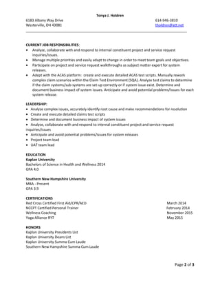 Tonya J. Holdren
6183 Albany Way Drive 614-946-3810
Westerville, OH 43081 tholdren@att.net
___________________________________________________________________________
CURRENT JOB RESPONSIBILITIES:
• Analyze, collaborate with and respond to internal constituent project and service request
inquiries/issues.
• Manage multiple priorities and easily adapt to change in order to meet team goals and objectives.
• Participate on project and service request walkthroughs as subject matter expert for system
releases.
• Adept with the ACAS platform: create and execute detailed ACAS test scripts. Manually rework
complex claim scenarios within the Claim Test Environment (SQA). Analyze test claims to determine
if the claim systems/sub-systems are set-up correctly or if system issue exist. Determine and
document business impact of system issues. Anticipate and avoid potential problems/issues for each
system release.
LEADERSHIP:
• Analyze complex issues, accurately identify root cause and make recommendations for resolution
• Create and execute detailed claims test scripts
• Determine and document business impact of system issues
• Analyze, collaborate with and respond to internal constituent project and service request
inquiries/issues
• Anticipate and avoid potential problems/issues for system releases
• Project team lead
• UAT team lead
EDUCATION
Kaplan University
Bachelors of Science in Health and Wellness 2014
GPA 4.0
Southern New Hampshire University
MBA - Present
GPA 3.9
CERTIFICATIONS
Red Cross Certified First Aid/CPR/AED March 2014
NCCPT Certified Personal Trainer February 2014
Wellness Coaching November 2015
Yoga Alliance RYT May 2015
HONORS
Kaplan University Presidents List
Kaplan University Deans List
Kaplan University Summa Cum Laude
Southern New Hampshire Summa Cum Laude
Page 2 of 3
 