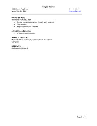 Tonya J. Holdren
6183 Albany Way Drive 614-946-3810
Westerville, OH 43081 tholdren@att.net
___________________________________________________________________________
VOLUNTEER Work
Citizens for Humane Action
• Regular monetary donations through work program
• Special Events
• Regularly scheduled caretaker
Aetna Wellness Committee
• Group event organization
TECHNICAL EXPERIENCE:
Microsoft Office: Outlook; Lync; Word; Excel; PowerPoint
Wordpress
REFERENCES
Available upon request
Page 3 of 3
 
