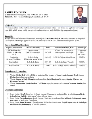 RAHUL ROUSHAN
E-mail: rahulroushan@ymail.com, Mob: +91-8937871866
Add: CMD Boys Hostel, Modinagar, Ghaziabad, UP-201204
Objective:
To work in a firm with a professional work driven environment where I can utilize and apply my knowledge
and skills which would enable me as fresh graduate to grow, while fulfilling the organizational goal.
Synopsis:
A value driven and Self Motivated fresher pursuing PGDM in Marketing & HR from Centre for Management
Development, Modinagar approved by AICTE, Ministry of HRD, Govt. of India and recognized by AIU.
Educational Qualification:
Degree/Certification Board/University Year Institutions/School, City Percentage
PGDM (Marketing)
(Equiv. to MBA by
AIU)
Autonomous
(AICTE Approved) 2013-15
Centre For Management
Development, Modinagar
(Pursuing)
73%
(1st
Year)
Graduation
B. Arts (Eco. Hons.)
B. R. A. Bihar
University, Muzaffarpur
2009-12 S. N. S. College, Muzaffarpur 63.62%
Intermediate B. S. E. B. Patna 2007-09 B. P. S. College, Vaishali 61.80%
Matriculation B. S. E. B. Patna 2006 M. R. S. High School, Maniary 60.00%
Experimental Learning:
 Visit at Mother Dairy, New Delhi to understand the concept of Sales, Marketing and Retail Supply
Chain of deep freezing products.
 Visit at Shopprix Mall, Meerut to understand the Retail Business Strategy, Service Offering and
Customer Service.
 Visit at Andromeda Marketing Pvt. Ltd. Noida to get the competencies about Customer Service plan
model.
Overseas Exposure:
 1 day visit at High 5 (Bread town), Kuala Lumpur, Malaysia, to understand the production, quality &
technological facilities at the world’s largest bread plant.
 1 day visit at Cocoa Boutique, Kuala Lumpur, Malaysia, to understand the selling technique and order
processing of Malaysian Chocolates.
 1 day visit at Royal Selangor, Kuala Lumpur, Malaysia, to understand the pricing strategy & technique
used in cutting and shaping of metallic products.
 