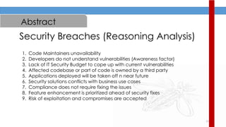 12
Abstract
Security Breaches (Reasoning Analysis)
1. Code Maintainers unavailability
2. Developers do not understand vulnerabilities (Awareness factor)
3. Lack of IT Security Budget to cope up with current vulnerabilities
4. Affected codebase or part of code is owned by a third party
5. Applications deployed will be taken off n near future
6. Security solutions conflicts with business use cases
7. Compliance does not require fixing the issues
8. Feature enhancement is prioritized ahead of security fixes
9. Risk of exploitation and compromises are accepted
 