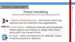 17
Threat Modeling
A process of identifying threats and to meet security objectives
1. External Dependencies – List of items which are
external and not internal to the organization.
2. Entry Points – Interfaces through which potential
threat agents can interact or supply data. Each
entry point has a level of trust.
3. Assets – Items of interests to an attacker. Assets
could be physical or abstract.
Reference:https://www.owasp.org/index.php/Application_Threat_Modeling
Threat Assessment
 