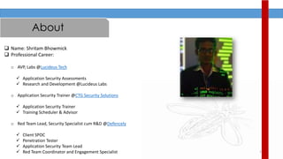 2
About
 Name: Shritam Bhowmick
 Professional Career:
o AVP, Labs @Lucideus Tech
 Application Security Assessments
 Research and Development @Lucideus Labs
o Application Security Trainer @CTG Security Solutions
 Application Security Trainer
 Training Scheduler & Advisor
o Red Team Lead, Security Specialist cum R&D @Defencely
 Client SPOC
 Penetration Tester
 Application Security Team Lead
 Red Team Coordinator and Engagement Specialist
 
