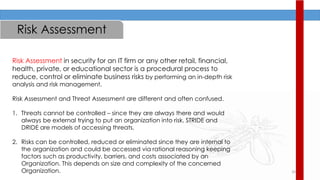 20
Risk Assessment
Risk Assessment in security for an IT firm or any other retail, financial,
health, private, or educational sector is a procedural process to
reduce, control or eliminate business risks by performing an in-depth risk
analysis and risk management.
Risk Assessment and Threat Assessment are different and often confused.
1. Threats cannot be controlled – since they are always there and would
always be external trying to put an organization into risk. STRIDE and
DRIDE are models of accessing threats.
2. Risks can be controlled, reduced or eliminated since they are internal to
the organization and could be accessed via rational reasoning keeping
factors such as productivity, barriers, and costs associated by an
Organization. This depends on size and complexity of the concerned
Organization.
 