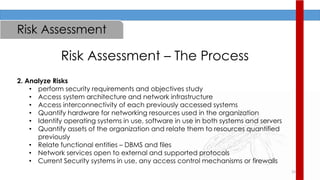 23
Risk Assessment
Risk Assessment – The Process
2. Analyze Risks
• perform security requirements and objectives study
• Access system architecture and network infrastructure
• Access interconnectivity of each previously accessed systems
• Quantify hardware for networking resources used in the organization
• Identify operating systems in use, software in use in both systems and servers
• Quantify assets of the organization and relate them to resources quantified
previously
• Relate functional entities – DBMS and files
• Network services open to external and supported protocols
• Current Security systems in use, any access control mechanisms or firewalls
 