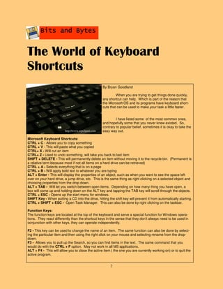2
Bits and BytesBits and BytesBits and BytesBits and Bytes
By Bryan Goodland
When you are trying to get things done quickly,
any shortcut can help. Which is part of the reason that
the Microsoft OS and its programs have keyboard short-
cuts that can be used to make your task a little faster.
I have listed some of the most common ones,
and hopefully some that you never knew existed. So,
contrary to popular belief, sometimes it is okay to take the
easy way out.
Microsoft Keyboard Shortcuts:
CTRL + C - Allows you to copy something
CTRL + V - This will paste what you copied
CTRL+ X - Will cut an item
CTRL+ Z - Used to undo something, will take you back to last item
SHIFT + DELETE - This will permanently delete an item without moving it to the recycle bin. (Permanent is
a relative term because most if not all items on a hard drive can be retrieved)
CTRL + A - Selects everything that is on a page
CTRL + B - Will apply bold text to whatever you are typing
ALT + Enter - This will display the properties of an object, such as when you want to see the space left
over on your hard drive, a jump drive, etc. This is the same thing as right clicking on a selected object and
choosing properties from the drop down.
ALT + TAB - Will let you switch between open items. Depending on how many thing you have open, a
box will come up and holding down on the ALT key and tapping the TAB key will scroll through the objects.
CTRL + ESC - Opens up the start menu for windows.
SHIFT Key - When putting a CD into the drive, hitting the shift key will prevent it from automatically starting.
CTRL + SHIFT + ESC - Open Task Manager. This can also be done by right clicking on the taskbar.
Function Keys:
The function keys are located at the top of the keyboard and serve a special function for Windows opera-
tions. They react differently than the shortcut keys in the sense that they don’t always need to be used in
conjunction with other keys, they can operate independently.
F2 - This key can be used to change the name of an item. The same function can also be done by select-
ing the particular item and then using the right click on your mouse and selecting rename from the drop-
down.
F3 - Allows you to pull up the Search, so you can find items in the text. The same command that you
would do with the CTRL + F option. May not work in all MS applications.
ALT + F4 - This will allow you to close the active item ( the one you are currently working on) or to quit the
active program.
The World of Keyboard
Shortcuts
http://www.wpclipart.com
 