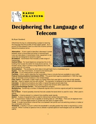 3
Basic
Training
By Bryan Goodland
Oftentimes the key to understanding a subject is learning
the language that the pundits of that subject speak. So in
pursuit of that endeavor here is a short list of some common
telecommunications terms:
Attenuation - A term used to describe a decrease in power
between what is transmitted and what is received back.
Loss can take place in transmission lines, equipment or de-
vices that are designed to transmit a signal.
Broadband - transmission that includes a wide range of
frequencies.
Central Office - For local telephone companies this is the
building that houses the switch for local phone service. In a
broader sense, when it comes to long distance this is the
access point for LD routing.
Demodulation - The process by which data is brought back from a modulated signal.
Duplex - Two way transmission. A transmit and receive path.
ERLANG - A unit measurement of traffic intensity.
Facilities - A term used to describe the transmission lines or circuits that are available to carry traffic.
Federal Communications Commission (FCC) - The government agency established in 1934 that regu-
lates all interstate communications in the United States.
Fiber Optics - Essentially a cable made up of glass fibers that uses light to send data at high speeds.
Hot Cut - Used to replace one line with another. The operation is designed to be instant and seamless.
Interstate - In telecommunications any traffic or signal that goes across state lines
Intrastate - In telecommunications any traffic or signal that remains within state lines
LEC (Local Exchange Carrier) - The local telephone company.
Multiplexing - Combining a number of disparate signals onto a common signal and path for transmission
purposes.
Out of Band - A band (possibly channel) that sits outside the band which is used for voice. Often used in
testing.
Repeater - A device placed in a network that amplifies weak signals.
Switch - A piece of equipment that is used to interconnect various lines and trunks.
T-1 - A transmission medium that is capable of sending data at 1.544 Mbps. There are 24 digitized chan-
nels on a T-1 and the digital stream is carried over two pairs of copper wires.
Trunk - A single transmission channel that runs between two points such as switching centers or nodes or
the combination of the two.
Wideband - a facility or circuit in which the bandwidth is actually greater than what is required for a voice
channel. When it comes to spectrum this is utilized in spread spectrum technologies such as CDMA and
UMTS.
Deciphering the Language of
Telecom
http://www.wpclipart.com
 