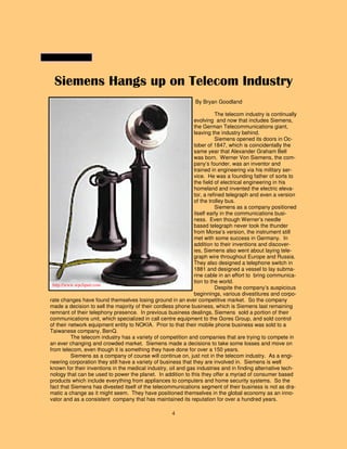 4
Siemens Hangs up on Telecom Industry
By Bryan Goodland
The telecom industry is continually
evolving and now that includes Siemens,
the German Telecommunications giant,
leaving the industry behind.
Siemens opened its doors in Oc-
tober of 1847, which is coincidentally the
same year that Alexander Graham Bell
was born. Werner Von Siemens, the com-
pany’s founder, was an inventor and
trained in engineering via his military ser-
vice. He was a founding father of sorts to
the field of electrical engineering in his
homeland and invented the electric eleva-
tor, a refined telegraph and even a version
of the trolley bus.
Siemens as a company positioned
itself early in the communications busi-
ness. Even though Werner’s needle
based telegraph never took the thunder
from Morse’s version, the instrument still
met with some success in Germany. In
addition to their inventions and discover-
ies, Siemens also went about laying tele-
graph wire throughout Europe and Russia.
They also designed a telephone switch in
1881 and designed a vessel to lay subma-
rine cable in an effort to bring communica-
tion to the world.
Despite the company’s auspicious
beginnings, various divestitures and corpo-
rate changes have found themselves losing ground in an ever competitive market. So the company
made a decision to sell the majority of their cordless phone business, which is Siemens last remaining
remnant of their telephony presence. In previous business dealings, Siemens sold a portion of their
communications unit, which specialized in call centre equipment to the Gores Group, and sold control
of their network equipment entity to NOKIA. Prior to that their mobile phone business was sold to a
Taiwanese company, BenQ.
The telecom industry has a variety of competition and companies that are trying to compete in
an ever changing and crowded market. Siemens made a decisions to take some losses and move on
from telecom, even though it is something they have done for over a 150 years.
Siemens as a company of course will continue on, just not in the telecom industry. As a engi-
neering corporation they still have a variety of business that they are involved in. Siemens is well
known for their inventions in the medical industry, oil and gas industries and in finding alternative tech-
nology that can be used to power the planet. In addition to this they offer a myriad of consumer based
products which include everything from appliances to computers and home security systems. So the
fact that Siemens has divested itself of the telecommunications segment of their business is not as dra-
matic a change as it might seem. They have positioned themselves in the global economy as an inno-
vator and as a consistent company that has maintained its reputation for over a hundred years.
http://www.wpclipart.com
 