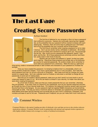 7
The Last PageThe Last PageThe Last PageThe Last Page
Commnet Wireless is the nation's leading provider of wholesale voice and data services to the wireless telecom-
munications industry. Commnet Wireless works in partnership with national and regional wireless operators to
offer highly-reliable, feature-rich coverage in a variety of technical environments.
Commnet Wireless
Creating Secure Passwords
By Bryan Goodland
The first line of defense for any computer or file is to have a password
that is difficult to overcome. Hackers are continually improving their capabili-
ties, so the probability that your password will be cracked increases with each
passing day. However, there are some ways to safeguard your information
and to limit the possibility that your computer will be compromised.
The first thing to remember when creating a password is not to make
it obvious. Don’t use any family names, birthdates or addresses. All of these
can be found out easily and if someone is trying to get to you, may go through
this list first. Also, avoid common passwords like password, qwerty, 1234,
abcd, and the like. All of these passwords are extremely common and there-
fore pretty weak in their level of security.
Hackers will use scripts and software to “guess” at what your pass-
word might be. Oftentimes these programs and scripts rely on the dictionary
as a source for potential passwords. So another simple rule to remember is
not to take your password from a dictionary. Make the word up, spell some-
thing wrong, create a nonsensical phrase or add numbers and characters to your password to increase the
strength.
Once you have created this password, it is tempting to believe that it is unbreakable, which is of
course another amateurish mistake. If you have a good password use it in only one place. Don’t take the
same password and use it for all your accounts or computers. Also make sure that you change your pass-
words on a regular basis. Set it as a calendar event on Outlook or write down a reminder to change all your
passwords on some sort of rotating basis.
Now that you’ve created a decent password, make sure you don’t send it out over email or use an
unsecured network to type it in on. All of this can lead to a breach in your security, no matter how clever you
were when creating the password.
As a final note of advice, make sure that you create passwords that you can remember, otherwise
they are pointless. If you want, think of a theme for your passwords, such as your favorite restaurant and then
go through the menu of your favorite foods there. For instance; the restaurant could be named Luigi’s and your
favorite food there is the lasagna. So your password might be luigislas190@# (characters can be something
memorable as well). That way you have a mnemonic device to remember your password by and the password
itself follows some basic security devices such as words that you won’t find in a dictionary, characters, and
numbers and ease of use for the user. Passwords aren’t foolproof, but you can make them much more secure.
http://www.wpclipart.com
 