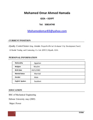 1 CV Data
Mohamed Omar Ahmed Hamada
GIZA – EGYPT
Tel: 50814740
Mohamedomar83@yahoo.com
CURRENT POSITION
(Quality Control Senior–King Abdullah ProjectForWa’ad Al-shamal City Development,Turaif,
Al Rashid Trading and Contracting Co. Ltd. (RTCC) Riyadh, KSA
PERSONALINFORMATION
Nationality Egyptian
Religion Muslim
Birth Date 10/1/1983
Marital Status Married
Gender Male
English Spoken Excellent
EDUCATION
BSC of Mechanical Engineering
Helwan University may (2005)
Major: Power
 