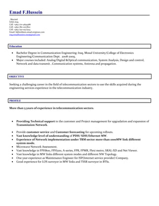 Emad F.Hussein
Married,
Erbil_Iraq
Cell: +964-770-4694586
Cell: +964-780-1007802
Cell: +964-750-0577504
Email: fakhreldeen.emad.ext@nsn.com
eng.emadhussien.nsn@gmail.com
Education
• Bachelor Degree in Communication Engineering: Iraq, Mosul University/College of Electronics
Engineering/Communication Dept. 2008-2009,
• Major courses included: Analog/Digital &Optical communication, System Analysis, Design and control,
Network and data transmit , Communication systems, Antenna and propagation.
OBJECTIVE
Seeking a challenging career in the field of telecommunication sectors to use the skills acquired during the
engineering services experience in the telecommunication industry.
PROFILE
More than 5 years of experience in telecommunication sectors:
• Providing Technical support to the customer and Project management for upgradation and expansion of
Transmission Network.
• Provide customer service and Customer forecasting for upcoming rollouts.
• Vast knowledge level of understanding of PDH/ SDH/Ethernet MW.
• Experience of Network implementation under TRM sector more than 1000MW link different
system mode.
• Microwave Network Assessment.
• Vast knowledge in FPH800, FPH200, A-series, FPR, FPMR, Flexi metro, SRAL-XD and Net Viewer.
• Vast knowledge in MW links different system modes and different NW Topology.
• One year experience as Maintenance Engineer for ISP(Internet service provider) Company.
• Good experience for LOS surveyor in MW links and TSSR surveyor in BTSs.
 