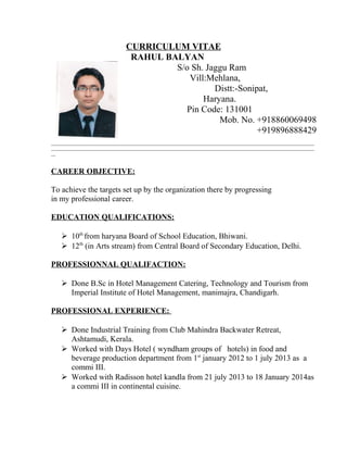 CURRICULUM VITAE 
RAHUL BALYAN 
S/o Sh. Jaggu Ram 
Vill:Mehlana, 
Distt:-Sonipat, 
Haryana. 
Pin Code: 131001 
Mob. No. +918860069498 
+919896888429 
____________________________________________________________________________________________________________________ 
____________________________________________________________________________________________________________________ 
__ 
CAREER OBJECTIVE: 
To achieve the targets set up by the organization there by progressing 
in my professional career. 
EDUCATION QUALIFICATIONS: 
 10th from haryana Board of School Education, Bhiwani. 
 12th (in Arts stream) from Central Board of Secondary Education, Delhi. 
PROFESSIONNAL QUALIFACTION: 
 Done B.Sc in Hotel Management Catering, Technology and Tourism from 
Imperial Institute of Hotel Management, manimajra, Chandigarh. 
PROFESSIONAL EXPERIENCE: 
 Done Industrial Training from Club Mahindra Backwater Retreat, 
Ashtamudi, Kerala. 
 Worked with Days Hotel ( wyndham groups of hotels) in food and 
beverage production department from 1st january 2012 to 1 july 2013 as a 
commi III. 
 Worked with Radisson hotel kandla from 21 july 2013 to 18 January 2014as 
a commi III in continental cuisine. 
 