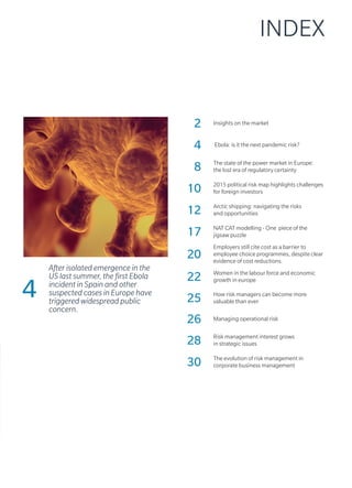 INDEX
2 Insights on the market
4 Ebola: is it the next pandemic risk?
8 The state of the power market in Europe:
the lost era of regulatory certainty
10 2015 political risk map highlights challenges
for foreign investors
12 Arctic shipping: navigating the risks
and opportunities
17 NAT CAT modelling - One piece of the
jigsaw puzzle
20
Employers still cite cost as a barrier to
employee choice programmes, despite clear
evidence of cost reductions.
22 Women in the labour force and economic
growth in europe
25 How risk managers can become more
valuable than ever
26 Managing operational risk
28 Risk management interest grows
in strategic issues
30 The evolution of risk management in
corporate business management
4
After isolated emergence in the
US last summer, the first Ebola
incident in Spain and other
suspected cases in Europe have
triggered widespread public
concern.
 