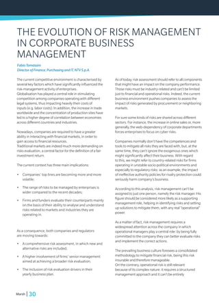30Marsh
THE EVOLUTION OF RISK MANAGEMENT
IN CORPORATE BUSINESS
MANAGEMENT
The current competitive environment is characterised by
several key factors which have significantly influenced the
risk-management activity of enterprises.
Globalisation has played a central role in stimulating
competition among companies operating with different
legal systems, thus impacting heavily their costs of
inputs (e.g. labor costs). In addition, the increase in trade
worldwide and the concentration of production sites have
led to a higher degree of correlation between economies
across different countries and industries.
Nowadays, companies are required to have a greater
ability in interacting with financial markets, in order to
gain access to financial resources.
Traditional markets are indeed much more demanding on
risks evaluation, a central factor for the definition of a fair
investment return.
The current context has three main implications:
•	 Companies’ top lines are becoming more and more
volatile;
•	 	The range of risks to be managed by enterprises is
wider compared to the recent decades;
•	 	Firms and funders evaluate their counterparts mainly
on the basis of their ability to analyse and understand
risks related to markets and industries they are
operating in.
As a consequence, both companies and regulators
are moving towards:
•	 	A comprehensive risk assessment, in which new and
alternative risks are included;
•	 	A higher involvement of firms’ senior management
aimed at achieving a broader risk evaluation;
•	 	The inclusion of risk evaluation drivers in their
yearly business plan.
As of today, risk assessment shouldrefertoallcomponents
that might have an impact on the company performance.
Those risks must be industry-related and can’t be limited
just to financial and operational risks. Indeed, the current
business environment pushes companies to assess the
impact of risks generated by procurement or neighboring
markets.
For sure some kinds of risks are shared across different
sectors. For instance, the increase in online sales or, more
generally, the web-dependency of corporate departments
forces enterprises to focus on cyber risks.
Companies normally don’t have the competences and
tools to mitigate all risks they are faced with, but, at the
same time, they can’t ignore the exogenous ones which
might significantly affect their business. With regard
to this, we might refer to country-related risks for firms
operating in unstable socio-political environments and
especially to regulatory risks: as an example, the impact
of ineffective authority policies for rivalry protection could
seriously harm company’s business.
According to this analysis, risk management can’t be
assigned to just one person, namely the risk manager. His
figure should be considered more likely as a supporting
management role, helping in identifying risks and setting
up solutions to mitigate them, with any real “operational”
power.
As a matter of fact, risk management requires a
widespread attention across the company in which
operational managers play a central role: by being fully
committed to the company they can better evaluate risks
and implement the correct actions.
The prevailing business culture foresees a consolidated
methodology to mitigate financial risk, being this risk
insurable and therefore manageable.
On the contrary, operational risk is still relevant
because of its complex nature: it requires a structured
management approach and it can’t be entirely
FabioTomassini
DirectorofFinance,PurchasingandIT,NTVS.p.A.
 