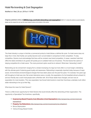 Hotel Re-branding & Cost Segregation
Modified on: Wed, 29 Jun, 2016 at 1:18 PM
Original published online at GMGSavings.com/hotel-rebranding-cost-segregation/ 5/30/14. To share the article via social networks,
please use the original link and use the social network buttons at the bottom of the article.
The Hotel Industry is unique in that like a commercial product a hotel follows a definite life cycle. If a hotel owner does not
keep this in mind, their facility can quickly become worn out and dated in comparison to their competition. To stay
competitive, Owners must acknowledge that there will be constant new brand competition. A newer, swankier hotel that
offers the latest amenities to its guests will quickly put an outdated hotel out of business. This fact leaves few options of
staying competitive for a hotel owner. The most prominent option would be to rebrand. What does “rebranding” entail?
Rebranding can be a broad term ranging from a simple revamping of a logo but more often is a much larger undertaking
with the ultimate goal of retaining guest loyalty and awareness. Rebranding is especially important today because of major
social, environmental and technological changes that have taken place over the past five years. For example, five years ago
wifi throughout a hotel was rare, flat screen televisions were a novelty, the expectation of a hot breakfast almost unheard of,
and eco friendly was a word most people were unfamiliar with. All of those ideals have changed, and are now an
expectation for most travelers. This new expectation has forced hotel brands to insist their franchises undertake multi million
dollar rebranding to live up to their flag.
What does this mean for Hotel Owners?
There is a little known opportunity for Hotel Owners that would directly affect the rebranding of their organization. The
opportunity is Specialized Tax Incentives, specifically:
◾ Engineering Based Property Cost Allocation (Cost Segregation) (http://gmgsavings.com/services/cost-
segregation/)
◾ Property Tax Reductions (http://gmgsavings.com/services/property-tax-mitigation/)
◾ Bonus Depreciation
◾ Various Energy Based Credits
 