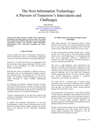 Nadir Belarbi - 1/5
The Next Information Technology:
A Preview of Tomorrow’s Innovations and
Challenges
Nadir Belarbi,
Sr Business & Innovation Manager
http://www.linkedin.com/in/nadirbelarbi
nbelarbi@chicagogsb.edu
New York, USA – October 2009
Abstract-This article discusses possible future Information
Technology innovations based on current trends. We present
three concepts that will likely shape future services and impact
corporations, markets and societies: Hyper-Connectivity,
Social/Semantic Web, Saas/Cloud computing and Micro-
eEconomy.
I. Signs of Change
Trying to predict the future of Information Technology is
always an interesting exercise; a real attempt to imagine the
next wave of services on the basis of current breakthroughs.
Tomorrow’s IT world will mostly be an aggregation of all
the innovation and emerging technologies that the current
players of the technosphere, are either envisioning or
already experimenting.
Predicting the future is nevertheless a difficult exercise as
innovation’s pace can be influenced by multiple economic
and technical factors. The impartial rule of “the time to
market” will designate which technology will move from
simple prototypes to widely available industrialized
solutions.
IT technology has reached a maturity but only ten years
after the first Internet boom, a second revolution is quietly
preparing its coup. In the next 5 to 10 years, technology and
innovation will profoundly modify the way we interact with
computers and the way we deal with information.
I foresee a breaking point in the short term, based on the
continuous technological and innovation watch, I have held
for so many years now.
In parallel with important achievements in nano and
biotechnologies, I believe that the following factors will be
possibly the greatest change enablers, leading to an upward
shift in the trajectory of the information technology
evolution.
II. Media: Hyper-connectivity through wireless
technologies
White Space spectrum1
will intrinsically lead to a sharp
decrease of the wireless voice and data subscriptions. From
this, we can expect current subscription rates of $80 per
month to drop to $20-$30 per month in the next five years.
As other wireless operators emerge (Google, Intel,...), phone
carriers won’t long be able to resist the pressure brought
about by voice over IP applications. A set of proprietary and
open source applications, offering a combination of
excellent voice and video quality, will likely end nearly a
century of long distance billed calls.
The move to high definition video transmissions will
depend on available bandwidth and the deployment of 4G
networks. New advanced compression techniques and the
continual increase of processors computational power, will
optimize bandwidth use. In the long term, Disruption-
Tolerant Networking (DTN2
) will most certainly replace
pure TCP/IP transmissions, allowing a continuous
connectivity, even in poorly covered areas.
The result will be a dizzying array of people always
connected, always on the move. With web access available
from any location, the defining line between the worlds of
work and play will effectively vanish, causing profound
change in the work/office concept.
The consequences of being able to work from anywhere
with the same ease afforded by the traditional office will be
tangible and immediate. There will be a dramatic increase in
the total number of information exchanges taking place in
the form of emails, instant messages, approvals, and
meetings-on-the-go, all facilitated by the expedited decision
making enabled in this environment.
Humans will resist these changes but the "Blackberisation"
of the collaboration will reach another level, using the
human natural compulsion and inclination to use any
intelligent device for feeling more secure.
 