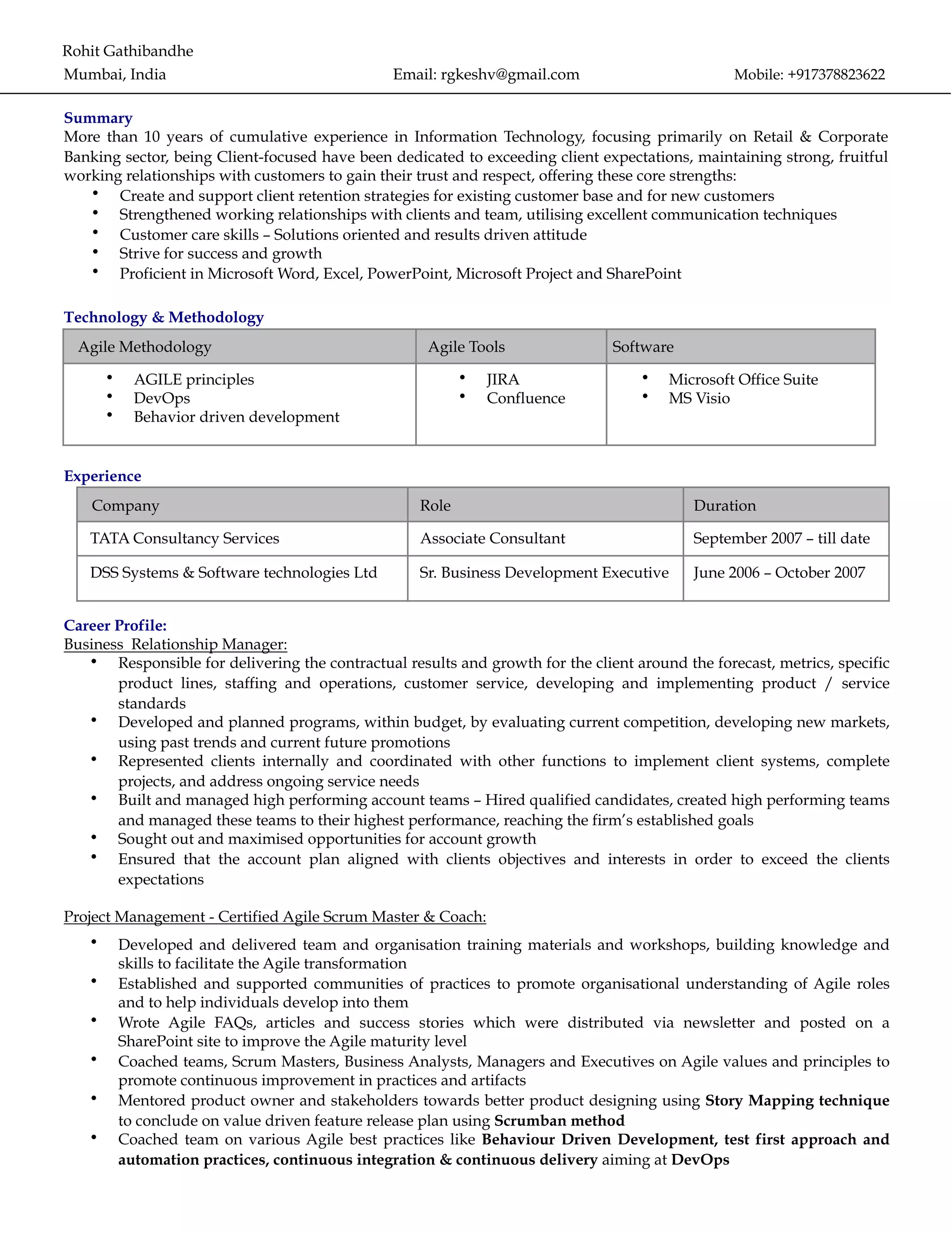 Rohit Gathibandhe
Mumbai, India Email: rgkeshv@gmail.com Mobile: +917378823622
Summary
More than 10 years of cumulative experience in Information Technology, focusing primarily on Retail & Corporate
Banking sector, being Client-focused have been dedicated to exceeding client expectations, maintaining strong, fruitful
working relationships with customers to gain their trust and respect, offering these core strengths:
• Create and support client retention strategies for existing customer base and for new customers
• Strengthened working relationships with clients and team, utilising excellent communication techniques
• Customer care skills – Solutions oriented and results driven attitude
• Strive for success and growth
• Proficient in Microsoft Word, Excel, PowerPoint, Microsoft Project and SharePoint
Technology & Methodology
Experience
Career Profile:
Business Relationship Manager:
• Responsible for delivering the contractual results and growth for the client around the forecast, metrics, specific
product lines, staffing and operations, customer service, developing and implementing product / service
standards
• Developed and planned programs, within budget, by evaluating current competition, developing new markets,
using past trends and current future promotions
• Represented clients internally and coordinated with other functions to implement client systems, complete
projects, and address ongoing service needs
• Built and managed high performing account teams – Hired qualified candidates, created high performing teams
and managed these teams to their highest performance, reaching the firm’s established goals
• Sought out and maximised opportunities for account growth
• Ensured that the account plan aligned with clients objectives and interests in order to exceed the clients
expectations
Project Management - Certified Agile Scrum Master & Coach:
• Developed and delivered team and organisation training materials and workshops, building knowledge and
skills to facilitate the Agile transformation
• Established and supported communities of practices to promote organisational understanding of Agile roles
and to help individuals develop into them
• Wrote Agile FAQs, articles and success stories which were distributed via newsletter and posted on a
SharePoint site to improve the Agile maturity level
• Coached teams, Scrum Masters, Business Analysts, Managers and Executives on Agile values and principles to
promote continuous improvement in practices and artifacts
• Mentored product owner and stakeholders towards better product designing using Story Mapping technique
to conclude on value driven feature release plan using Scrumban method
• Coached team on various Agile best practices like Behaviour Driven Development, test first approach and
automation practices, continuous integration & continuous delivery aiming at DevOps
Agile Methodology Agile Tools Software
• AGILE principles
• DevOps
• Behavior driven development
• JIRA
• Confluence
• Microsoft Office Suite
• MS Visio
Company Role Duration
TATA Consultancy Services Associate Consultant September 2007 – till date
DSS Systems & Software technologies Ltd Sr. Business Development Executive June 2006 – October 2007
 