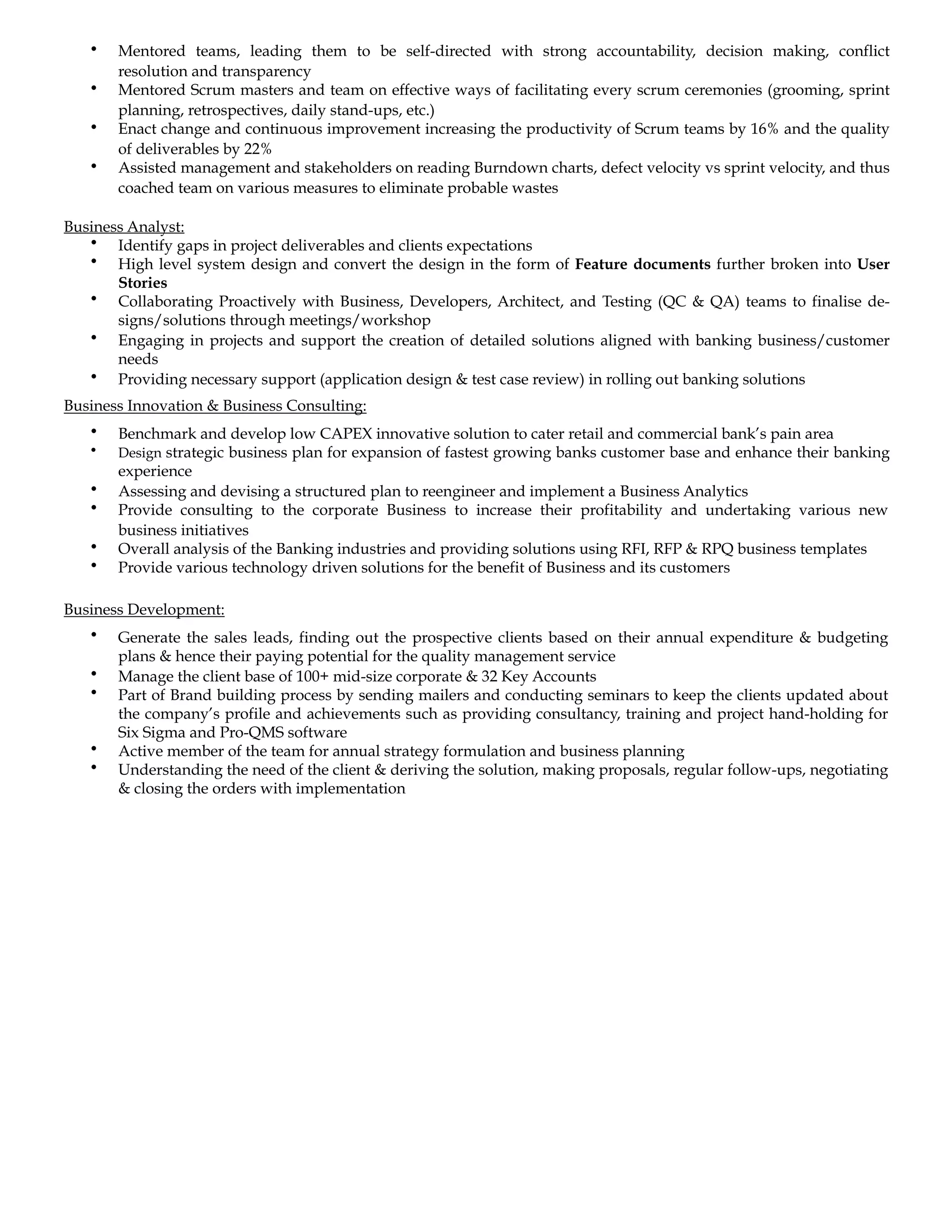 • Mentored teams, leading them to be self-directed with strong accountability, decision making, conflict
resolution and transparency
• Mentored Scrum masters and team on effective ways of facilitating every scrum ceremonies (grooming, sprint
planning, retrospectives, daily stand-ups, etc.)
• Enact change and continuous improvement increasing the productivity of Scrum teams by 16% and the quality
of deliverables by 22%
• Assisted management and stakeholders on reading Burndown charts, defect velocity vs sprint velocity, and thus
coached team on various measures to eliminate probable wastes
Business Analyst:
• Identify gaps in project deliverables and clients expectations
• High level system design and convert the design in the form of Feature documents further broken into User
Stories
• Collaborating Proactively with Business, Developers, Architect, and Testing (QC & QA) teams to finalise de-
signs/solutions through meetings/workshop
• Engaging in projects and support the creation of detailed solutions aligned with banking business/customer
needs
• Providing necessary support (application design & test case review) in rolling out banking solutions
Business Innovation & Business Consulting:
• Benchmark and develop low CAPEX innovative solution to cater retail and commercial bank’s pain area
• Design strategic business plan for expansion of fastest growing banks customer base and enhance their banking
experience
• Assessing and devising a structured plan to reengineer and implement a Business Analytics
• Provide consulting to the corporate Business to increase their profitability and undertaking various new
business initiatives
• Overall analysis of the Banking industries and providing solutions using RFI, RFP & RPQ business templates
• Provide various technology driven solutions for the benefit of Business and its customers
Business Development:
• Generate the sales leads, finding out the prospective clients based on their annual expenditure & budgeting
plans & hence their paying potential for the quality management service
• Manage the client base of 100+ mid-size corporate & 32 Key Accounts
• Part of Brand building process by sending mailers and conducting seminars to keep the clients updated about
the company’s profile and achievements such as providing consultancy, training and project hand-holding for
Six Sigma and Pro-QMS software
• Active member of the team for annual strategy formulation and business planning
• Understanding the need of the client & deriving the solution, making proposals, regular follow-ups, negotiating
& closing the orders with implementation
 