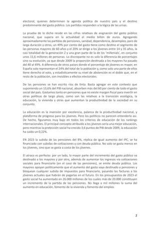 2
electoral, quienes determinen la agenda política de nuestro país y el destino
predominante del gasto público. Los partidos responden a la lógica de las urnas.
La prueba de lo dicho reside en las cifras relativas de asignación del gasto público
nacional, que supera en la actualidad el medio billón de euros. Agregando
aproximadamente las partidas de pensiones, sanidad, dependencia, desempleo, paro de
larga duración y otros, un 49% por ciento del gasto tiene como destino el segmento de
las personas mayores de 60 años y el 20% se dirige a los jóvenes entre 14 y 35 años, la
casi totalidad de la generación Z y una gran parte de la de los ‘millenials’, en conjunto
unos 11,6 millones de personas. Lo discrepante no es solo la diferencia de porcentajes
sino su evolución, ya que desde 2009 la proporción destinada a los mayores ha pasado
del 40 al 49%. A diferencia de otros países donde el porcentaje de jóvenes es mayor, en
España solo representan el 24% del total de la población y, como solo una parte de ellos
tiene derecho al voto, y estadísticamente su nivel de abstención es el doble que, en el
resto de la población, son invisibles a efectos electorales.
De las pensiones se han escrito ríos de tinta. Basta agregar en este contexto que
suponiendo un 13,6% del PIB nacional, absorben más del 60 por ciento de todo el gasto
social del país. Gastamos tanto en pensiones que no existe margen fiscal para invertir en
otras políticas de largo plazo, como son las relativas a la transición ecológica, la
educación, la vivienda y otras que aumentan la productividad de la sociedad en su
conjunto.
La educación es la inversión por excelencia, palanca de la productividad nacional, y
plataforma de progreso para los jóvenes. Pero los políticos no parecen entenderlo así.
De hecho, figuramos muy bajo en todos los criterios de educación de los rankings
internacionales. El principal concepto atribuido a los jóvenes sería una mejor educación,
pero mientras la protección social ha crecido 3,6 puntos de PIB desde 2009, la educación
ha caído un 0,22%.
EN 2023 la subida de las pensiones del 8%, réplica de igual aumento del IPC, se ha
financiado con subidas de cotizaciones y con deuda pública. No solo se gasta menos en
los jóvenes, sino que se gasta a costa de los jóvenes.
El atraco es perfecto: por un lado, la mayor parte del incremento del gasto público va
destinado a los mayores y por otro, además de aumentar los ingresos vía cotizaciones
sociales para financiarlo (en el caso de las pensiones), se emite deuda pública. Los
mayores apoyan políticamente que el aumento del gasto vaya destinado a pensiones y
bloquean cualquier subida de impuestos para financiarlo, pasando las facturas a los
jóvenes actuales que habrán de pagarlas en el futuro. En los presupuestos de 2023 el
gasto social ha aumentado en 26.000 millones de los cuales más de 20.000 constituyen
un incremento de la partida de las pensiones. No llega a mil millones la suma del
aumento en educación, fomento de la vivienda y fomento del empleo.
 