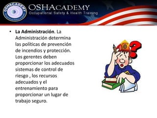 • La Administración. La 
Administración determina 
las políticas de prevención 
de incendios y protección. 
Los gerentes deben 
proporcionar los adecuados 
sistemas de control de 
riesgo , los recursos 
adecuados y el 
entrenamiento para 
proporcionar un lugar de 
trabajo seguro. 
 