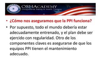 • ¿Cómo nos aseguramos que la PPI funciona? 
• Por supuesto, todo el mundo debería estar 
adecuadamente entrenado, y el plan debe ser 
ejercido con regularidad. Otro de los 
componentes claves es asegurarse de que los 
equipos PPI tienen el mantenimiento 
adecuado. 
 