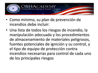 • Como mínimo, su plan de prevención de 
incendios debe incluir: 
• Una lista de todos los riesgos de incendio, la 
manipulación adecuada y los procedimientos 
de almacenamiento de materiales peligrosos, 
fuentes potenciales de ignición y su control, y 
el tipo de equipo de protección contra 
incendios necesarias para control de cada uno 
de los principales riesgos 
 