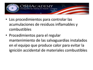 • Los procedimientos para controlar las 
acumulaciones de residuos inflamables y 
combustibles 
• Procedimientos para el regular 
mantenimiento de las salvaguardias instalados 
en el equipo que produce calor para evitar la 
ignición accidental de materiales combustibles 
 