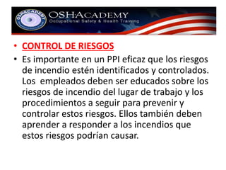 • CONTROL DE RIESGOS 
• Es importante en un PPI eficaz que los riesgos 
de incendio estén identificados y controlados. 
Los empleados deben ser educados sobre los 
riesgos de incendio del lugar de trabajo y los 
procedimientos a seguir para prevenir y 
controlar estos riesgos. Ellos también deben 
aprender a responder a los incendios que 
estos riesgos podrían causar. 
 