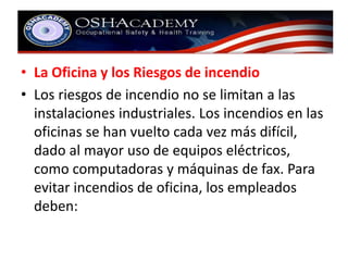 • La Oficina y los Riesgos de incendio 
• Los riesgos de incendio no se limitan a las 
instalaciones industriales. Los incendios en las 
oficinas se han vuelto cada vez más difícil, 
dado al mayor uso de equipos eléctricos, 
como computadoras y máquinas de fax. Para 
evitar incendios de oficina, los empleados 
deben: 
 