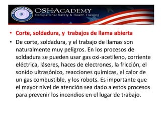 • Corte, soldadura, y trabajos de llama abierta 
• De corte, soldadura, y el trabajo de llamas son 
naturalmente muy peligros. En los procesos de 
soldadura se pueden usar gas oxi-acetileno, corriente 
eléctrica, láseres, haces de electrones, la fricción, el 
sonido ultrasónico, reacciones químicas, el calor de 
un gas combustible, y los robots. Es importante que 
el mayor nivel de atención sea dado a estos procesos 
para prevenir los incendios en el lugar de trabajo. 
 