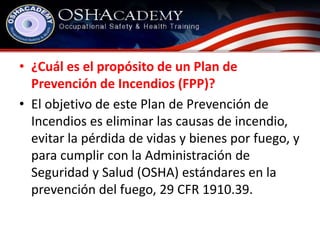 • ¿Cuál es el propósito de un Plan de 
Prevención de Incendios (FPP)? 
• El objetivo de este Plan de Prevención de 
Incendios es eliminar las causas de incendio, 
evitar la pérdida de vidas y bienes por fuego, y 
para cumplir con la Administración de 
Seguridad y Salud (OSHA) estándares en la 
prevención del fuego, 29 CFR 1910.39. 
 