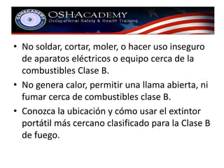 • No soldar, cortar, moler, o hacer uso inseguro 
de aparatos eléctricos o equipo cerca de la 
combustibles Clase B. 
• No genera calor, permitir una llama abierta, ni 
fumar cerca de combustibles clase B. 
• Conozca la ubicación y cómo usar el extintor 
portátil más cercano clasificado para la Clase B 
de fuego. 
 