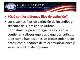 • ¿Qué son los sistemas fijos de extinción? 
• Los sistemas fijos de extinción de incendios y 
sistemas de supresión se utilizan 
normalmente para proteger las zonas que 
contienen valiosos equipos o equipos críticos, 
tales como habitaciones de procesamiento de 
datos, computadores de telecomunicaciones y 
salas de control de procesos. 
 