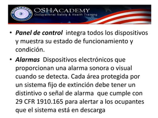 • Panel de control integra todos los dispositivos 
y muestra su estado de funcionamiento y 
condición. 
• Alarmas Dispositivos electrónicos que 
proporcionan una alarma sonora o visual 
cuando se detecta. Cada área protegida por 
un sistema fijo de extinción debe tener un 
distintivo o señal de alarma que cumple con 
29 CFR 1910.165 para alertar a los ocupantes 
que el sistema está en descarga 
 