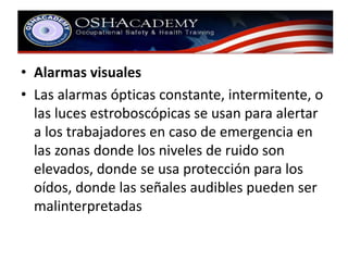 • Alarmas visuales 
• Las alarmas ópticas constante, intermitente, o 
las luces estroboscópicas se usan para alertar 
a los trabajadores en caso de emergencia en 
las zonas donde los niveles de ruido son 
elevados, donde se usa protección para los 
oídos, donde las señales audibles pueden ser 
malinterpretadas 
 