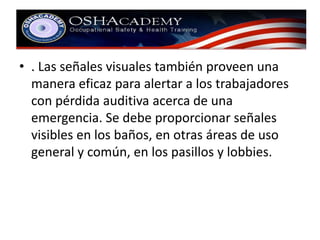 • . Las señales visuales también proveen una 
manera eficaz para alertar a los trabajadores 
con pérdida auditiva acerca de una 
emergencia. Se debe proporcionar señales 
visibles en los baños, en otras áreas de uso 
general y común, en los pasillos y lobbies. 
 