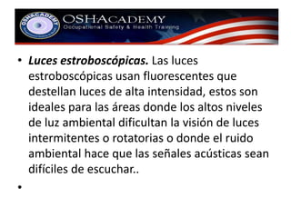 • Luces estroboscópicas. Las luces 
estroboscópicas usan fluorescentes que 
destellan luces de alta intensidad, estos son 
ideales para las áreas donde los altos niveles 
de luz ambiental dificultan la visión de luces 
intermitentes o rotatorias o donde el ruido 
ambiental hace que las señales acústicas sean 
difíciles de escuchar.. 
• 
 