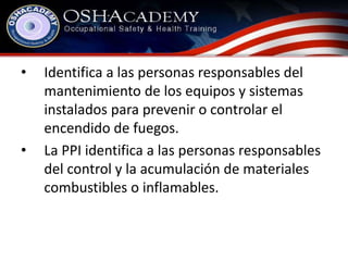 • Identifica a las personas responsables del 
mantenimiento de los equipos y sistemas 
instalados para prevenir o controlar el 
encendido de fuegos. 
• La PPI identifica a las personas responsables 
del control y la acumulación de materiales 
combustibles o inflamables. 
 