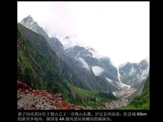 燕子沟风景区位于蜀山之王一贡嘎山东麓、泸定县西南部，距县城 60km 的新兴乡境内。属国家 4A 级风景区海螺沟的姊妹沟。 