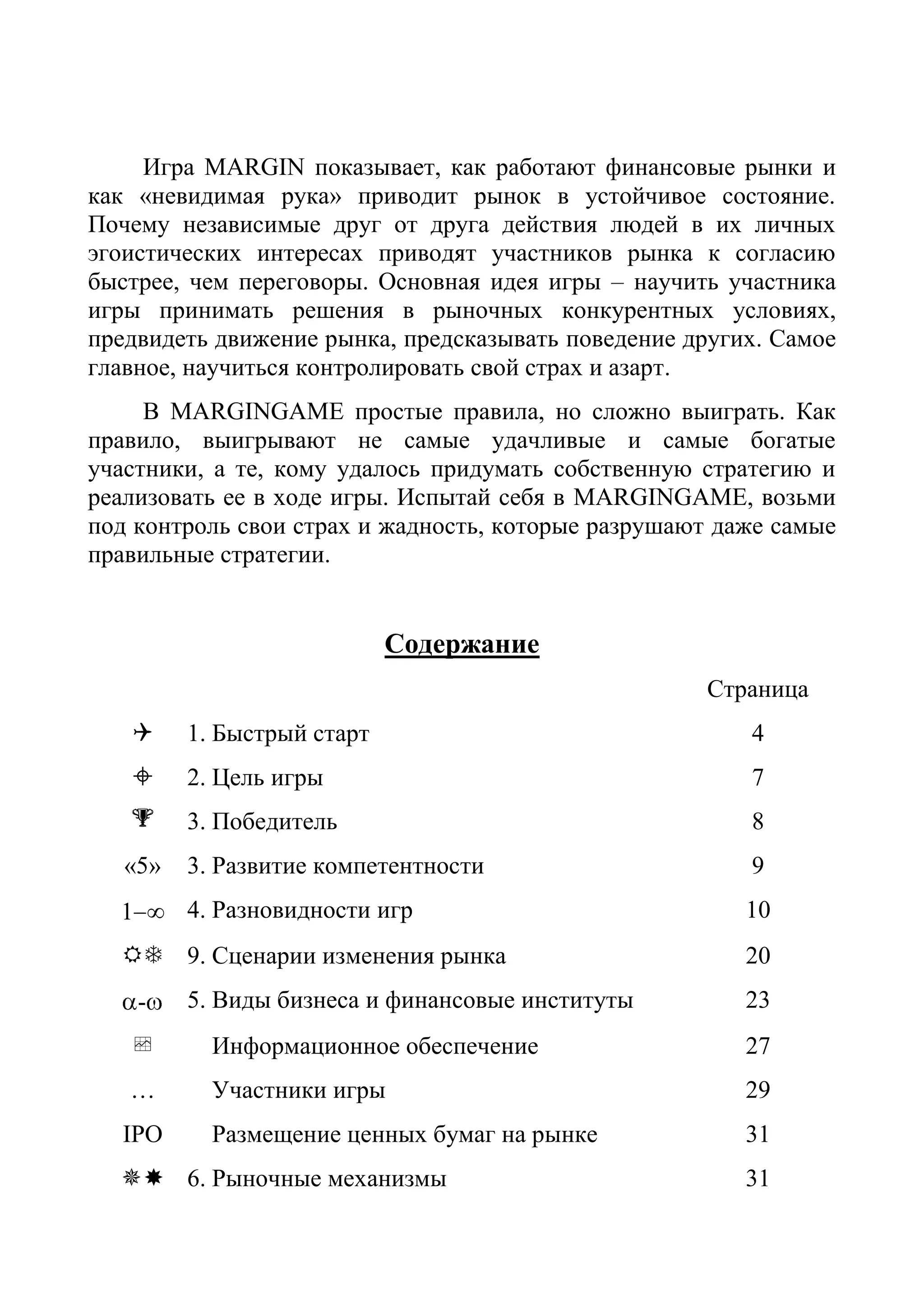 Игра MARGIN показывает, как работают финансовые рынки и
как «невидимая рука» приводит рынок в устойчивое состояние.
Почему независимые друг от друга действия людей в их личных
эгоистических интересах приводят участников рынка к согласию
быстрее, чем переговоры. Основная идея игры – научить участника
игры принимать решения в рыночных конкурентных условиях,
предвидеть движение рынка, предсказывать поведение других. Самое
главное, научиться контролировать свой страх и азарт.
В MARGINGAME простые правила, но сложно выиграть. Как
правило, выигрывают не самые удачливые и самые богатые
участники, а те, кому удалось придумать собственную стратегию и
реализовать ее в ходе игры. Испытай себя в MARGINGAME, возьми
под контроль свои страх и жадность, которые разрушают даже самые
правильные стратегии.
Содержание
Страница
 1. Быстрый старт 4
 2. Цель игры 7
 3. Победитель 8
«5» 3. Развитие компетентности 9
1 ∞ 4. Разновидности игр 10
 9. Сценарии изменения рынка 20
- 5. Виды бизнеса и финансовые институты 23
 Информационное обеспечение 27
… Участники игры 29
IPO Размещение ценных бумаг на рынке 31
 6. Рыночные механизмы 31
 