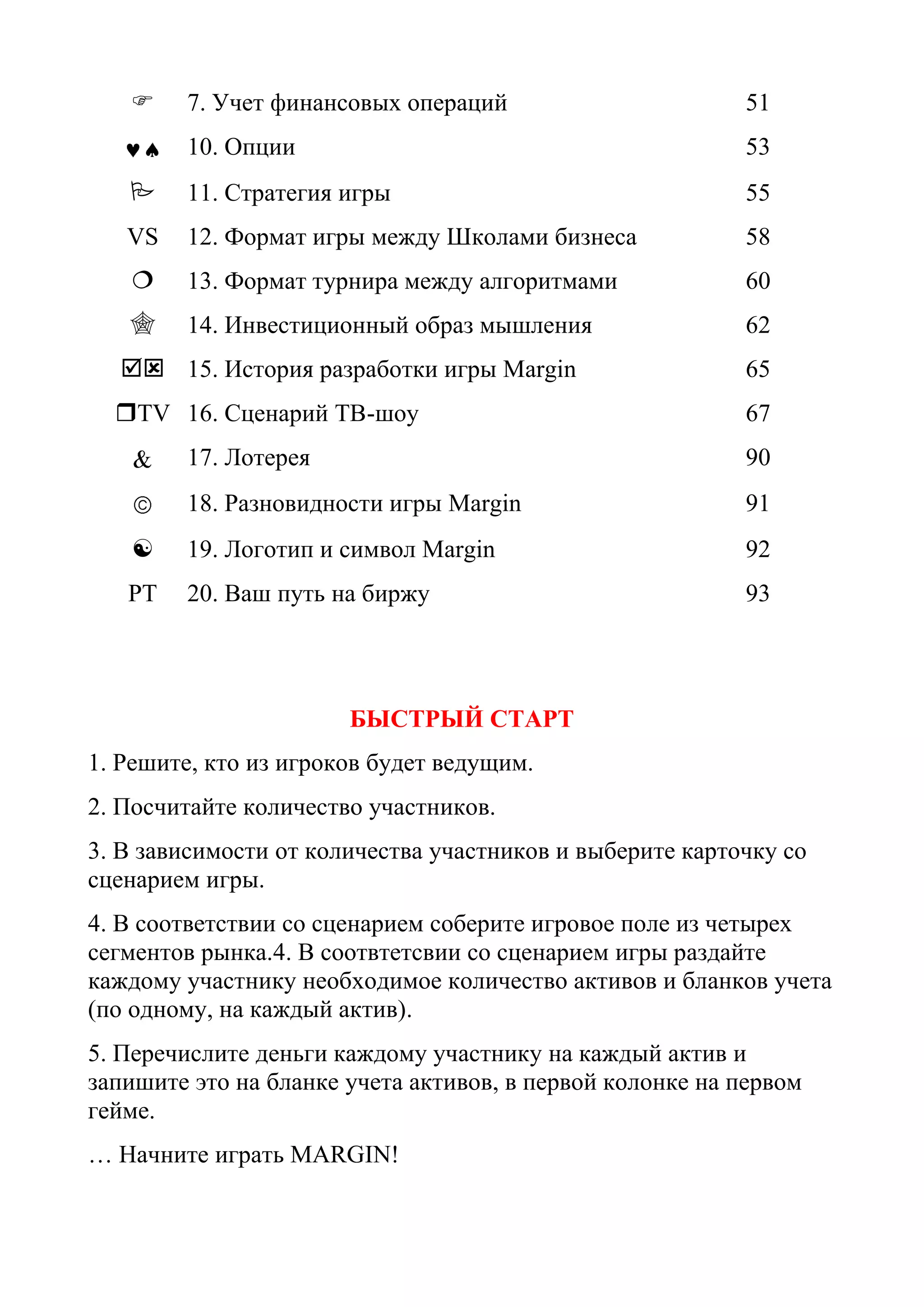  7. Учет финансовых операций 51
10. Опции 53
 11. Стратегия игры 55
VS 12. Формат игры между Школами бизнеса 58
 13. Формат турнира между алгоритмами 60
 14. Инвестиционный образ мышления 62
 15. История разработки игры Margin 65
TV 16. Сценарий ТВ-шоу 67
17. Лотерея 90
18. Разновидности игры Margin 91
 19. Логотип и символ Margin 92
РТ 20. Ваш путь на биржу 93
БЫСТРЫЙ СТАРТ
1. Решите, кто из игроков будет ведущим.
2. Посчитайте количество участников.
3. В зависимости от количества участников и выберите карточку со
сценарием игры.
4. В соответствии со сценарием соберите игровое поле из четырех
сегментов рынка.4. В соотвтетсвии со сценарием игры раздайте
каждому участнику необходимое количество активов и бланков учета
(по одному, на каждый актив).
5. Перечислите деньги каждому участнику на каждый актив и
запишите это на бланке учета активов, в первой колонке на первом
гейме.
… Начните играть MARGIN!
 