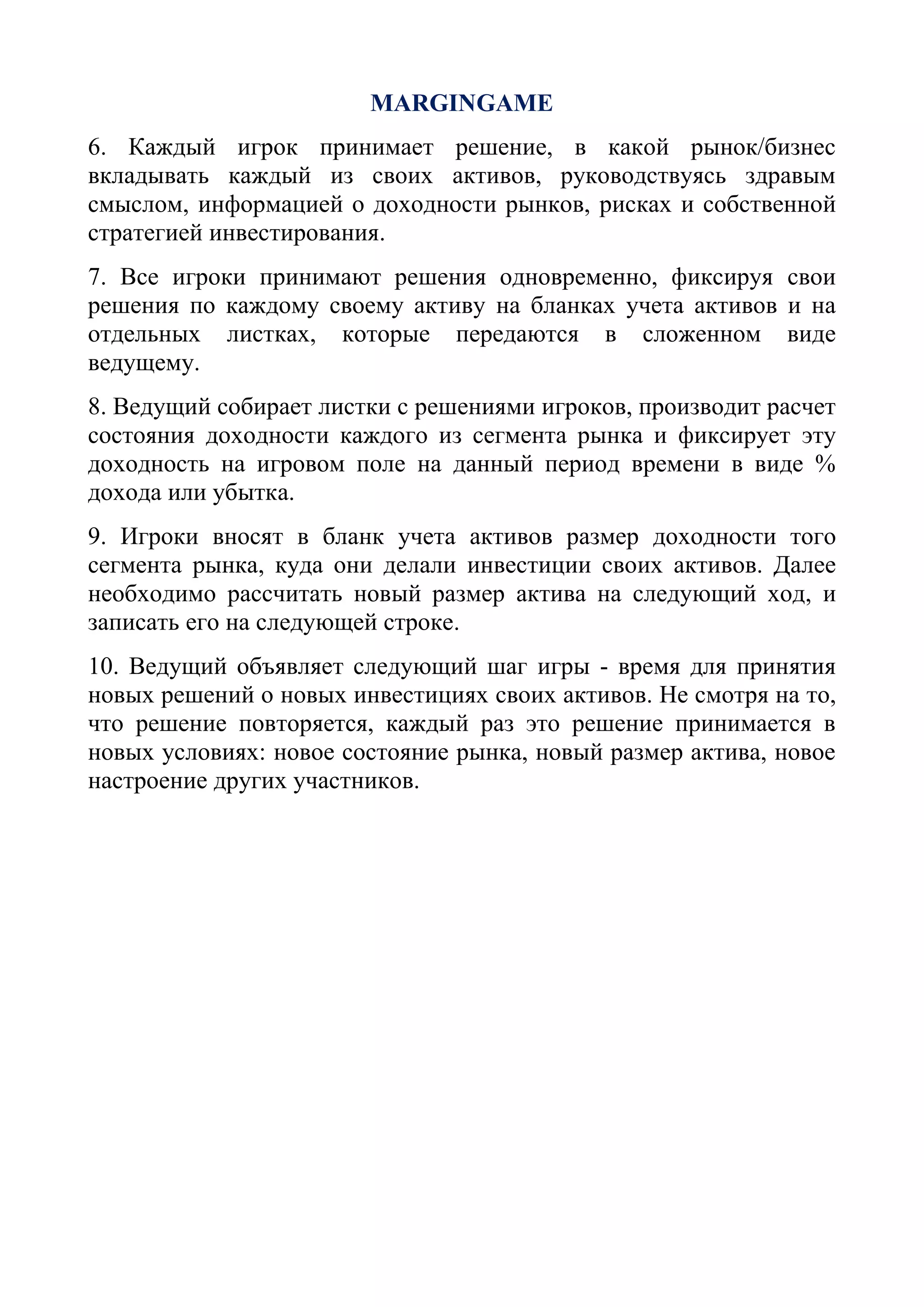 MARGINGAME
6. Каждый игрок принимает решение, в какой рынок/бизнес
вкладывать каждый из своих активов, руководствуясь здравым
смыслом, информацией о доходности рынков, рисках и собственной
стратегией инвестирования.
7. Все игроки принимают решения одновременно, фиксируя свои
решения по каждому своему активу на бланках учета активов и на
отдельных листках, которые передаются в сложенном виде
ведущему.
8. Ведущий собирает листки с решениями игроков, производит расчет
состояния доходности каждого из сегмента рынка и фиксирует эту
доходность на игровом поле на данный период времени в виде %
дохода или убытка.
9. Игроки вносят в бланк учета активов размер доходности того
сегмента рынка, куда они делали инвестиции своих активов. Далее
необходимо рассчитать новый размер актива на следующий ход, и
записать его на следующей строке.
10. Ведущий объявляет следующий шаг игры - время для принятия
новых решений о новых инвестициях своих активов. Не смотря на то,
что решение повторяется, каждый раз это решение принимается в
новых условиях: новое состояние рынка, новый размер актива, новое
настроение других участников.
 