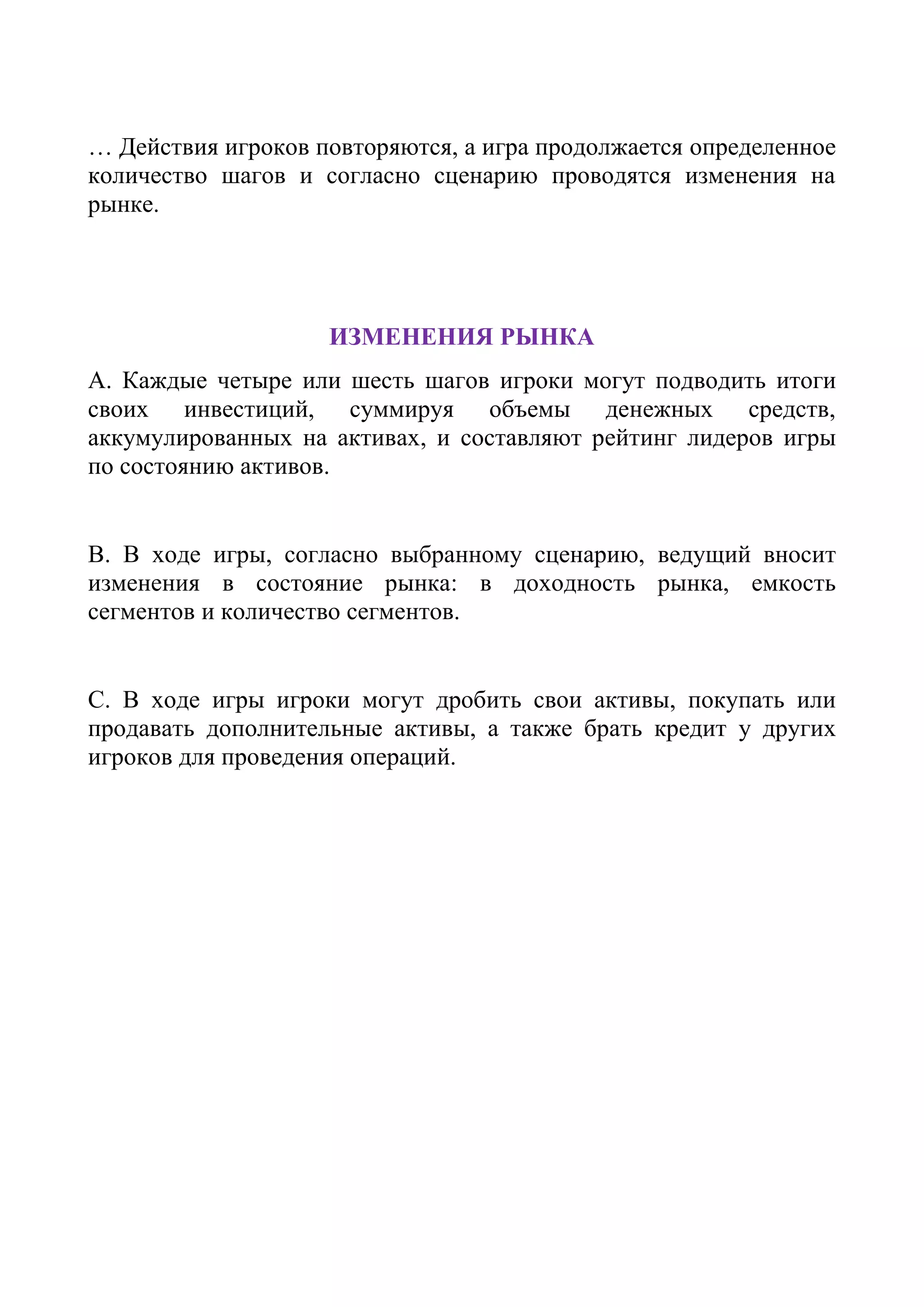 … Действия игроков повторяются, а игра продолжается определенное
количество шагов и согласно сценарию проводятся изменения на
рынке.
ИЗМЕНЕНИЯ РЫНКА
A. Каждые четыре или шесть шагов игроки могут подводить итоги
своих инвестиций, суммируя объемы денежных средств,
аккумулированных на активах, и составляют рейтинг лидеров игры
по состоянию активов.
B. В ходе игры, согласно выбранному сценарию, ведущий вносит
изменения в состояние рынка: в доходность рынка, емкость
сегментов и количество сегментов.
C. В ходе игры игроки могут дробить свои активы, покупать или
продавать дополнительные активы, а также брать кредит у других
игроков для проведения операций.
 