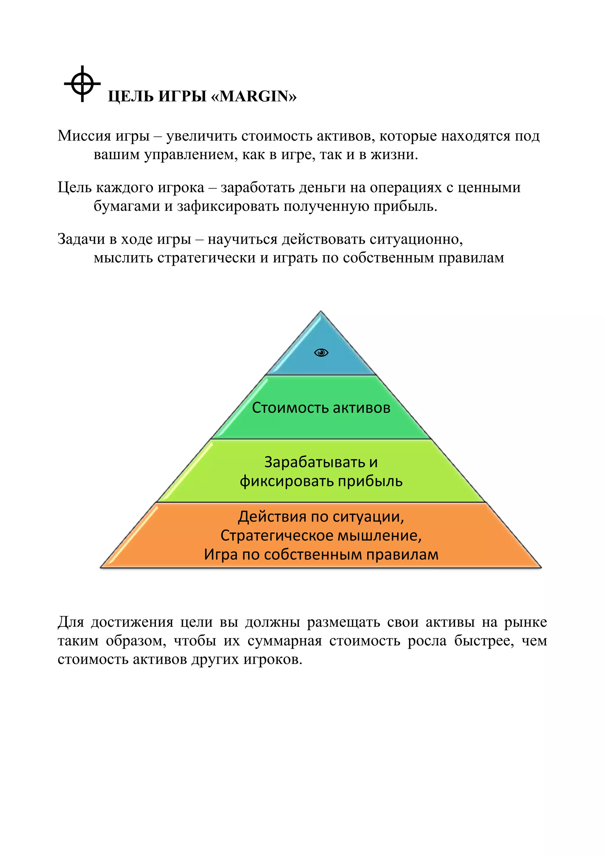 ЦЕЛЬ ИГРЫ «MARGIN»
Миссия игры – увеличить стоимость активов, которые находятся под
вашим управлением, как в игре, так и в жизни.
Цель каждого игрока – заработать деньги на операциях с ценными
бумагами и зафиксировать полученную прибыль.
Задачи в ходе игры – научиться действовать ситуационно,
мыслить стратегически и играть по собственным правилам
Для достижения цели вы должны размещать свои активы на рынке
таким образом, чтобы их суммарная стоимость росла быстрее, чем
стоимость активов других игроков.

Стоимость активов
Зарабатывать и
фиксировать прибыль
Действия по ситуации,
Стратегическое мышление,
Игра по собственным правилам
 