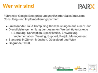 Wer wir sind
Führender Google Enterprise und zertifizierter Salesforce.com
Consulting- und Implementierungspartner:

   umfassende Cloud Computing Dienstleistungen aus einer Hand
   Dienstleistungen entlang der gesamten Wertschöpfungskette
      Beratung, Konzeption, Spezifikation, Entwicklung,
      Implementation, Training, Support, Projekt Management
   Standorte in Zürich, München, Düsseldorf und Wien
   Gegründet 1998
 