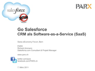 Go Salesforce
CRM als Software-as-a-Service (SaaS)
Swiss eEconomy Forum, Bern

PARX
Richard Ammann
Salesforce.com Consultant & Projekt Manager

www.parx.ch

twitter.com/parx
facebook.com/PARX.ch


7. März 2011
 