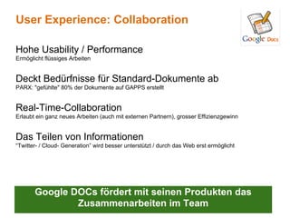 User Experience: Collaboration

Hohe Usability / Performance
Ermöglicht flüssiges Arbeiten


Deckt Bedürfnisse für Standard-Dokumente ab
PARX: "gefühlte" 80% der Dokumente auf GAPPS erstellt


Real-Time-Collaboration
Erlaubt ein ganz neues Arbeiten (auch mit externen Partnern), grosser Effizienzgewinn


Das Teilen von Informationen
“Twitter- / Cloud- Generation” wird besser unterstützt / durch das Web erst ermöglicht




       Google DOCs fördert mit seinen Produkten das
               Zusammenarbeiten im Team
 