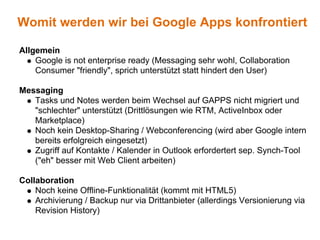 Womit werden wir bei Google Apps konfrontiert

Allgemein
    Google is not enterprise ready (Messaging sehr wohl, Collaboration
    Consumer "friendly", sprich unterstützt statt hindert den User)

Messaging
   Tasks und Notes werden beim Wechsel auf GAPPS nicht migriert und
   "schlechter" unterstützt (Drittlösungen wie RTM, ActiveInbox oder
   Marketplace)
   Noch kein Desktop-Sharing / Webconferencing (wird aber Google intern
   bereits erfolgreich eingesetzt)
   Zugriff auf Kontakte / Kalender in Outlook erfordertert sep. Synch-Tool
   ("eh" besser mit Web Client arbeiten)

Collaboration
    Noch keine Offline-Funktionalität (kommt mit HTML5)
    Archivierung / Backup nur via Drittanbieter (allerdings Versionierung via
    Revision History)
 
