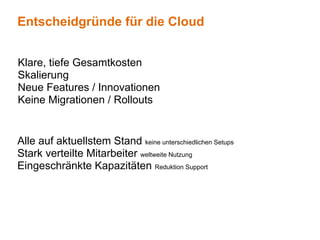 Entscheidgründe für die Cloud


Klare, tiefe Gesamtkosten
Skalierung
Neue Features / Innovationen
Keine Migrationen / Rollouts


Alle auf aktuellstem Stand keine unterschiedlichen Setups
Stark verteilte Mitarbeiter weltweite Nutzung
Eingeschränkte Kapazitäten Reduktion Support
 